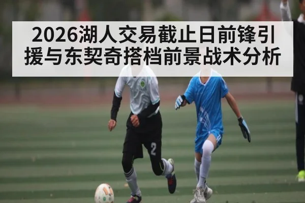 2026湖人交易截止日前锋引援与东契奇搭档前景战术分析